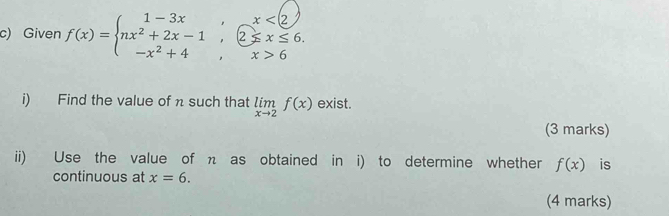 Given f(x)=beginarrayl 1-3x,x<2 nx^2+2x-1,2≤ x≤ 6. -x^2+4,x>6endarray.
i) Find the value of π such that limlimits _xto 2f(x) exist. 
(3 marks) 
ii) Use the value of η as obtained in i) to determine whether f(x) is 
continuous at x=6. 
(4 marks)