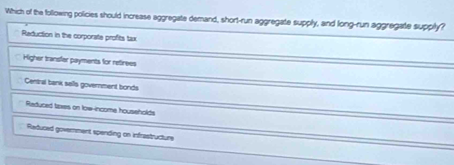 Which of the following policies should increase aggregate demand, short-run aggregate supply, and long-run aggregate supply?
Reduction in the corporate profits tax
Higher transfer payments for retirees
Central bank sells government bonds
Reduced taxes on low-income households
Reduced government spending on infrestructure