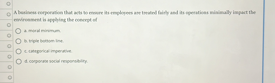 A business corporation that acts to ensure its employees are treated fairly and its operations minimally impact the
environment is applying the concept of
a. moral minimum.
b. triple bottom line.
c. categorical imperative.
d. corporate social responsibility.