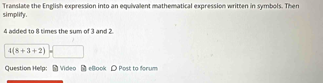 Translate the English expression into an equivalent mathematical expression written in symbols. Then 
simplify.
4 added to 8 times the sum of 3 and 2.
4(8+3+2)=□
Question Help: Video eBook Ω Post to forum