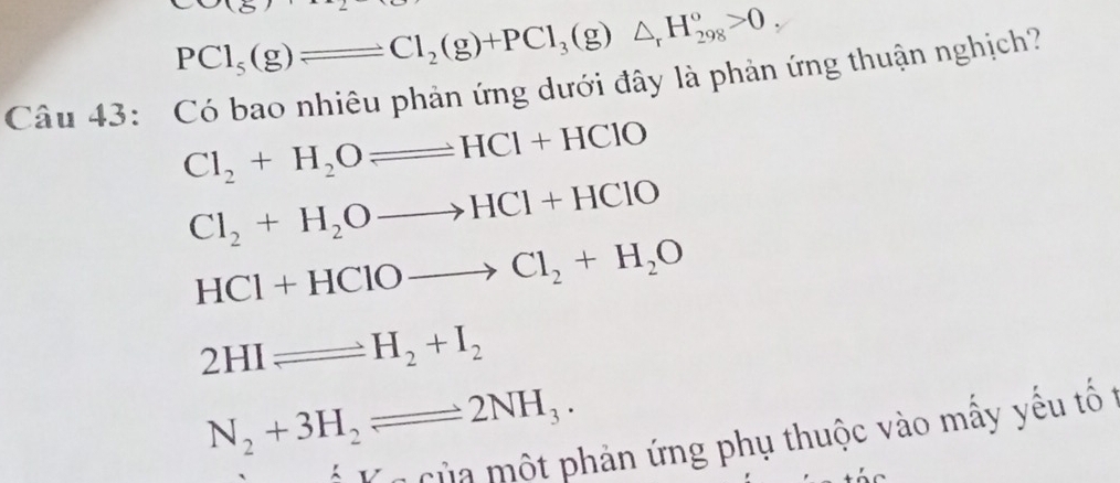 PCl_5(g)leftharpoons Cl_2(g)+PCl_3(g)△ _rH_(298)°>0, 
Câu 43: Có bao nhiêu phản ứng dưới đây là phản ứng thuận nghịch?
Cl_2+H_2Oleftharpoons HCl+HClO
Cl_2+H_2Oto HCl+HClO
HCl+HClOto Cl_2+H_2O
2HIleftharpoons H_2+I_2
N_2+3H_2leftharpoons 2NH_3. 
* V à c ủa một phản ứng phụ thuộc vào mấy yếu tố