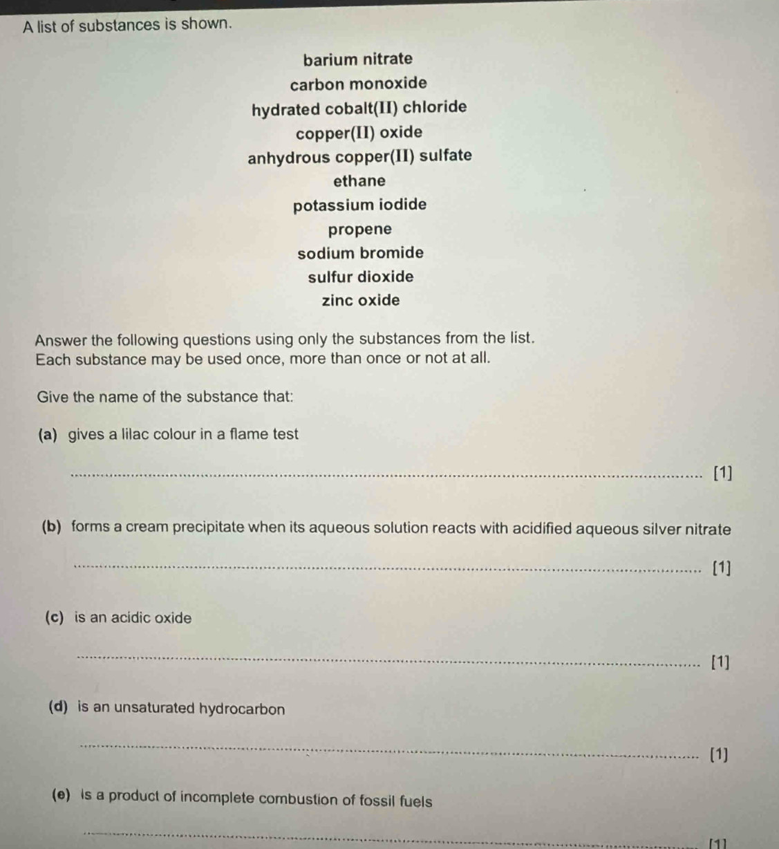 A list of substances is shown. 
barium nitrate 
carbon monoxide 
hydrated cobalt(II) chloride 
copper(II) oxide 
anhydrous copper(II) sulfate 
ethane 
potassium iodide 
propene 
sodium bromide 
sulfur dioxide 
zinc oxide 
Answer the following questions using only the substances from the list. 
Each substance may be used once, more than once or not at all. 
Give the name of the substance that: 
(a) gives a lilac colour in a flame test 
_[1] 
(b) forms a cream precipitate when its aqueous solution reacts with acidified aqueous silver nitrate 
_[1] 
(c) is an acidic oxide 
_ 
[1] 
(d) is an unsaturated hydrocarbon 
_ 
[1] 
(e) is a product of incomplete combustion of fossil fuels 
_ 
[1]