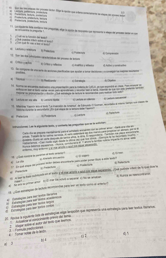 Son las tres etapas del proceso lector. Elige la opción que ordena correctamente las etapas del proseso lector: 2/2
a) Lectura, prelectura, poslectura
b) Prelectura, lectura, poslectura
c) Poslectura, prefectura, lectura
d) Prelectura, poslectura, lectura
11. La siguiente lista contiene tres preguntas, elige la opción de respuesta que representa la etapa del proseso lector en que
se encuentra la pregunta 1.
1.  Cual es la función del texto?
2.  ¿Què puedes inferir sobre el texto?
3. ¿Con quê fin vas a leer el texto?
a) Lectura y relectura b) Prelectura c) Poslectura d) Comprensión
12. Son las dos principales características del proceso de lectura:
a) Critico y activo b) Crítico y reflexivo c) Analitico y reflexico d) Activo y constructivo
13. Se compone de una serie de acciones planificadas que ayudan a tomar decisiones y a conseguir los mejores resultados
posibles.
a) Técnica b) Realizando c) Estrategia d) Objetivo
14. Norma se encuentra realizadno una presentación para la matería de CyELA, ya que expondrá en clase. Para ensayar se
enfoca en leer el texto varias veces para aprenderselo y recordar bien el tema. Además de que con esto pretende también
mejorar su pronunciación y dicción ¿Qué estrategia de lectura le recomiendas para realizar todo esto?
a) Lectura en voz alta b) Lectura rápida c) Lectura en silencio d) Lectura secuencial
15. Mientras Yasmin lela el texto "La invensión de América", de Edmundo O'Gorman, recordaba al mismo tiempo sus clases de
historia durante la secundaría ¿En qué etapa de la lectura debe Yasmin?
a) Prelectura b) Poslectura c) Lectura d) Relectura
Intrucciones: Lee le siguiente texto, y contesta las preguntas que se te solicitan:
Cada día se prepara mentalmente para el anhelado encuentro con su prímer amor. -Serà una cita sin
prisas. Trataré de no verme nerviosa. Al verlo extenderé las dos manos para propiciar un abrazo, por si él
quisiera.-Gusto en verte después de tantos años, le diría. Él respondería. -También me place encontrarte
Hablarlamos. -Casi medio siglo desde la última vez que nos vimos. --Siempre te he recordado mucho.--
Nunca debimos separamos. -Nunca, corroboraria él. Y ahora la terrible noticia impacta mi alma: está
enfermo, muy enfermo y el mar amplio y azul nos sique separando.
16. ¿Qué nombre le pondrias al texto anterior? d) El tren
a) La cita b) Ahelado encuentro c) El viajero
17. En qué etapa del proceso lector debes encontrarte para poder poner título a este texto?
a) Prelectura b) Prelectura c) Poslectura d) Relectura
18. Al leer la frase subrayada en el texto: y el mar amplio y azul nos sique separando. ¿Qué pudiste inferir de lo que dice la
a) No era su primer amor frase? b) El mar los volvió a separar c) No se amaban d) Nunca se reencontraron
19. ¿Que estrategias de lectura recomiendas para leer un texto como el anterior?
a) Estrategias para leer textos literarios
b) Estrategias para leer textos académicos
c) Estrategias para leer textos largos
d) Estrategias para leer textos cortos
20. Revisa la siguiente lista de estrategias elige la opción que representa una estrategia para leer textos literarios:
1. Actualizar el conocimiento previo del tema.
2. Idagar sobre el autor del texto que leemos.
3.  Formula predicciones.
4. Tomar notas de lo leído.
c) 2 d) 1
a) 3 b) 4