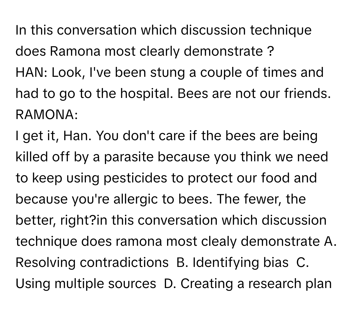 In this conversation which discussion technique does Ramona most clearly demonstrate ?  HAN: Look, I've been stung a couple of times and had to go to the hospital. Bees are not our friends.  
RAMONA: 
I get it, Han. You don't care if the bees are being killed off by a parasite because you think we need to keep using pesticides to protect our food and because you're allergic to bees. The fewer, the better, right?in this conversation which discussion technique does ramona most clealy demonstrate A. Resolving contradictions  B. Identifying bias  C. Using multiple sources  D. Creating a research plan