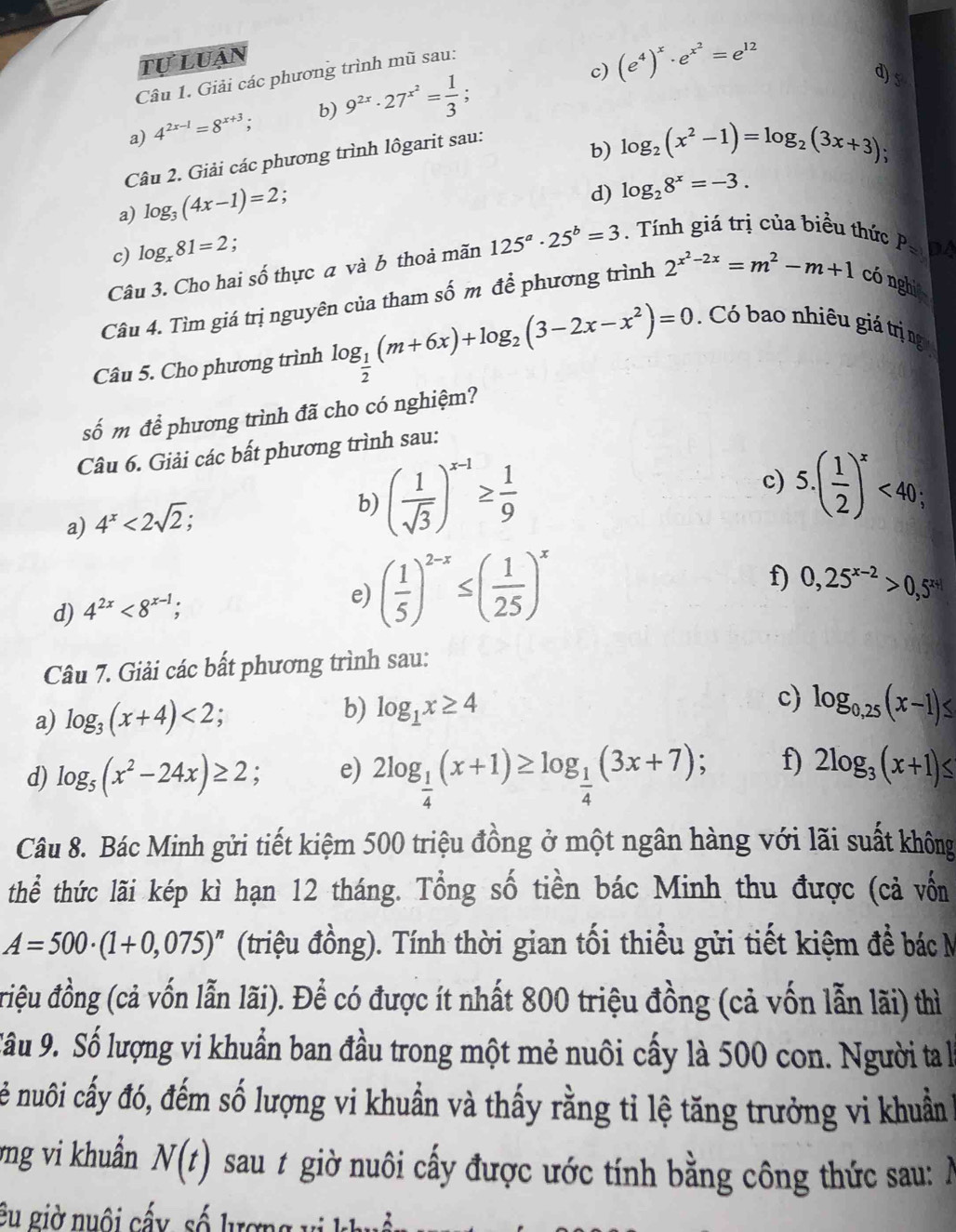 tự luận
c) (e^4)^x· e^(x^2)=e^(12)
d) 5
Câu 1. Giải các phương trình mũ sau:
a) 4^(2x-1)=8^(x+3); b) 9^(2x)· 27^(x^2)= 1/3 ;
Câu 2. Giải các phương trình lôgarit sau:
b)
a) log _3(4x-1)=2 log _2(x^2-1)=log _2(3x+3);

d) log _28^x=-3.
c) log _x81=2 :
Câu 3. Cho hai số thực a và b thoả mãn 125^a· 25^b=3. Tính giá trị của biểu thức
P= DA
Câu 4. Tìm giá trị nguyên của tham số m để phương trình 2^(x^2)-2x=m^2-m+1 cónghi
Câu 5. Cho phương trình log _ 1/2 (m+6x)+log _2(3-2x-x^2)=0 Có bao nhiêu giá trị ng
số m để phương trình đã cho có nghiệm?
Câu 6. Giải các bất phương trình sau:
a) 4^x<2sqrt(2);
b) ( 1/sqrt(3) )^x-1≥  1/9 
c) 5.( 1/2 )^x<40;
f) 0,25^(x-2)>0,5^(x+1)
d) 4^(2x)<8^(x-1);
e) ( 1/5 )^2-x≤ ( 1/25 )^x
Câu 7. Giải các bất phương trình sau:
b)
a) log _3(x+4)<2; a log _1x≥ 4 c) log _0,25(x-1)≤
d) log _5(x^2-24x)≥ 2 e) 2log _ 1/4 (x+1)≥ log _ 1/4 (3x+7); f) 2log _3(x+1)≤
Câu 8. Bác Minh gửi tiết kiệm 500 triệu đồng ở một ngân hàng với lãi suất không
thể thức lãi kép kì hạn 12 tháng. Tổng số tiền bác Minh thu được (cả vốn
A=500· (1+0,075)^n (triệu đồng). Tính thời gian tối thiều gửi tiết kiệm đề bác M
riệu đồng (cả vốn lẫn lãi). Để có được ít nhất 800 triệu đồng (cả vốn lẫn lãi) thì
Sâu 9. Số lượng vi khuẩn ban đầu trong một mẻ nuôi cấy là 500 con. Người ta là
cê nuôi cấy đó, đếm số lượng vi khuẩn và thấy rằng tỉ lệ tăng trưởng vi khuẩn
vng vi khuẩn N(t) sau 1 giờ nuôi cấy được ước tính bằng công thức sau: Ả
êu giờ nuôi cấy, số lượng vị khuận