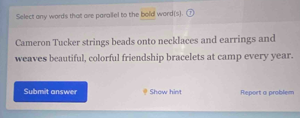 Select any words that are parallel to the bold word(s). ⑦ 
Cameron Tucker strings beads onto necklaces and earrings and 
weaves beautiful, colorful friendship bracelets at camp every year. 
Submit answer Show hint Report a problem