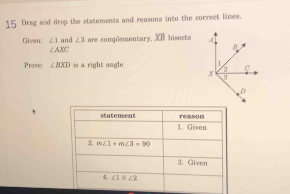 Drag and drop the statements and reasons into the correct lines.
Given: ∠ 1 and ∠ 3 are complementary, vector XB bisects
∠ AXC
Prove: ∠ BXD is a right angle