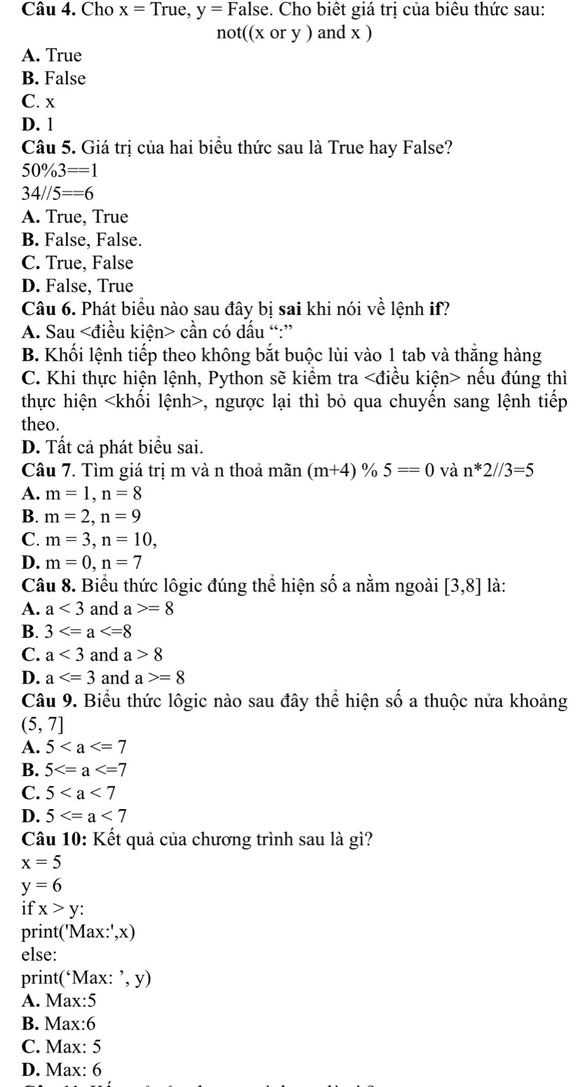 Cho x=True,y=False :. Cho biết giá trị của biêu thức sau:
not((xory) and x )
A. True
B. False
C. x
D. 1
Câu 5. Giá trị của hai biểu thức sau là True hay False?
50% 3==1
34//5==6
A. True, True
B. False, False.
C. True, False
D. False, True
Câu 6. Phát biểu nào sau đây bị sai khi nói về lệnh if?
A. Sau cần có dấu “:”
B. Khối lệnh tiếp theo không bắt buộc lùi vào 1 tab và thắng hàng
C. Khi thực hiện lệnh, Python sẽ kiểm tra nếu đúng thì
thực hiện , ngược lại thì bỏ qua chuyển sang lệnh tiếp
theo.
D. Tất cả phát biểu sai.
Câu 7. Tìm giá trị m và n thoả mãn (m+4)% 5==0 và n*2//3=5
A. m=1,n=8
B. m=2,n=9
C. m=3,n=10,
D. m=0,n=7
Câu 8. Biểu thức lôgic đúng thể hiện s hat o a nằm ngoài [3,8] là:
A. a<3</tex> and a>=8
B. 3
C. a<3</tex> and a>8
D. a and a>=8
Câu 9. Biểu thức lôgic nào sau đây thể hiện shat O a thuộc nửa khoảng
(5,7]
A. 5
B. 5
C. 5
D. 5
Câu 10: Kết quả của chương trình sau là gì?
x=5
y=6
if x>y:
print(' Max:',x)
else:
print(‘M: x:^,,y)
A. Max:5
B. Max:6
C. Max: 5
D. Max: 6