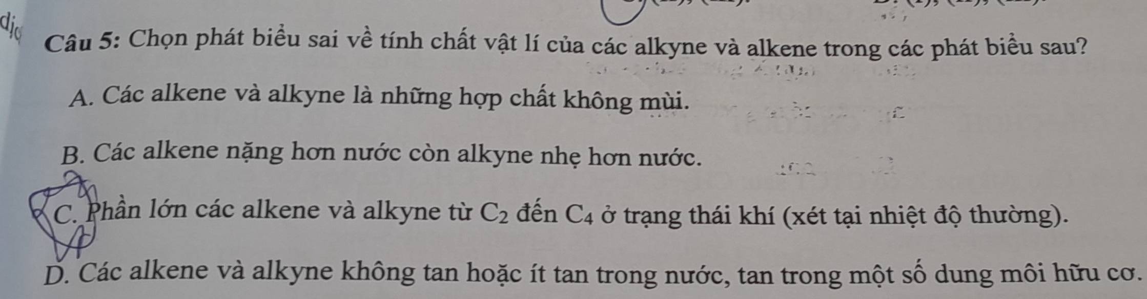 did
Câu 5: Chọn phát biểu sai về tính chất vật lí của các alkyne và alkene trong các phát biểu sau?
A. Các alkene và alkyne là những hợp chất không mùi.
B. Các alkene nặng hơn nước còn alkyne nhẹ hơn nước.
C. Phần lớn các alkene và alkyne từ C_2 đến C_4 ở trạng thái khí (xét tại nhiệt độ thường).
D. Các alkene và alkyne không tan hoặc ít tan trong nước, tan trong một số dung môi hữu cơ.