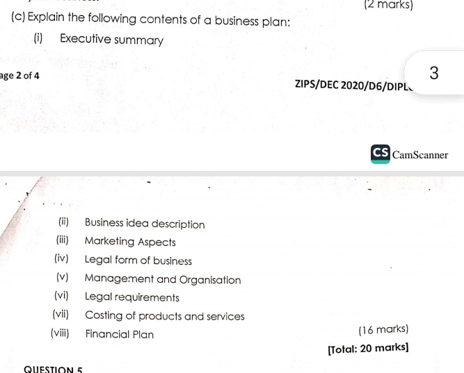 Explain the following contents of a business plan: 
(i) Executive summary 
3 
age 2 of 4 ZIPS/DEC 2020/D6/DIPL 
CamScanner 
(ii) Business idea description 
(iii) Marketing Aspects 
(iv) Legal form of business 
(v) Management and Organisation 
(vi) Legal requirements 
(vii) Costing of products and services 
(viii) Financial Plan (16 marks) 
[Total: 20 marks] 
QUESTION 5