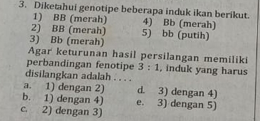 Diketahui genotipe beberapa induk ikan berikut.
1) BB (merah) 4) Bb (merah)
2) BB (merah) 5) bb (putih)
3) Bb (merah)
Agar keturunan hasil persilangan memiliki
perbandingan fenotipe 3:1 , induk yang harus
disilangkan adalah . . . .
a. 1) dengan 2) d. 3) dengan 4)
b. 1) dengan 4) e. 3) dengan 5)
c. 2) dengan 3)