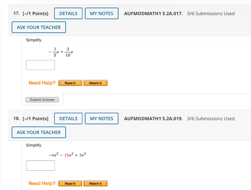 DETAILS MY NOTES AUFMODMATH1 5.2A.017. 0/6 Submissions Used 
ASK YOUR TEACHER 
Simplify.
- 3/5 y+ 3/10 y
Need Help? Read It Watch It 
Submit Answer 
18. [-/1 Points] DETAILS MY NOTES AUFMODMATH1 5.2A.019. 0/6 Submissions Used 
ASK YOUR TEACHER 
Simplify.
-4x^2-15x^2+3x^2
Need Help? Read It Watch It