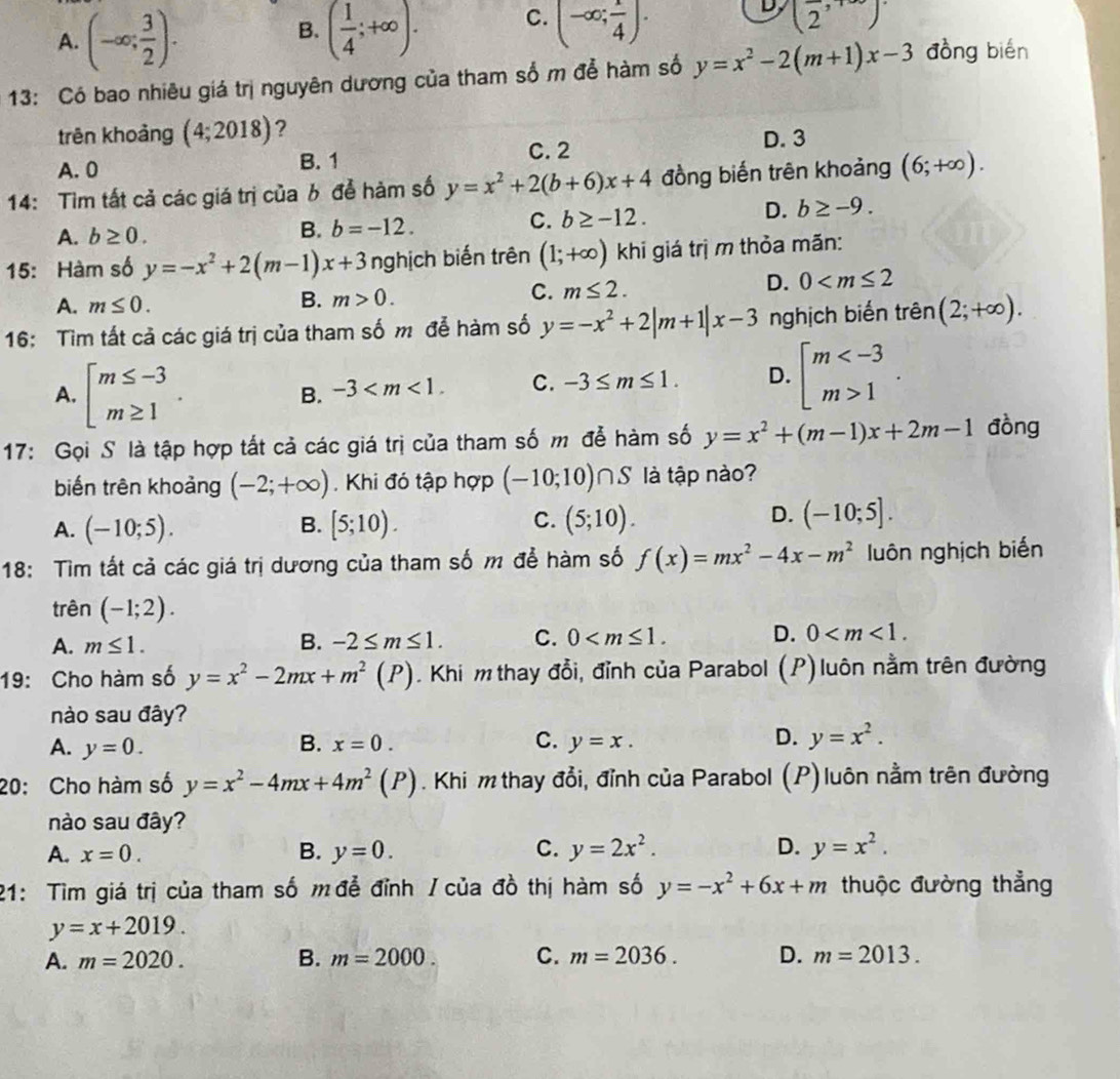 A. (-∈fty ; 3/2 ). ( 1/4 ;+∈fty ). C. (-∈fty ; 1/4 ). D (2,
B.
13: Có bao nhiêu giá trị nguyên dương của tham số m để hàm số y=x^2-2(m+1)x-3 đòng bién
trên khoảng (4;2018) ?
A. 0 B. 1 C. 2
D. 3
14: Tìm tất cả các giá trị của b để hàm số y=x^2+2(b+6)x+4 đồng biến trên khoảng (6;+∈fty ).
A. b≥ 0.
B. b=-12. C. b≥ -12. D. b≥ -9.
15: Hàm số y=-x^2+2(m-1)x+3 nghịch biến trên (1;+∈fty ) khi giá trị m thỏa mãn:
D. 0
A. m≤ 0.
B. m>0.
C. m≤ 2.
16: Tìm tất cả các giá trị của tham số m để hàm số y=-x^2+2|m+1|x-3 nghịch biến trên (2;+∈fty ).
A. beginarrayl m≤ -3 m≥ 1endarray.
B. -3 C. -3≤ m≤ 1. D. beginarrayl m 1endarray. .
17: Gọi S là tập hợp tất cả các giá trị của tham số m để hàm số y=x^2+(m-1)x+2m-1 đòng
biến trên khoảng (-2;+∈fty ). Khi đó tập hợp (-10;10)∩ S là tập nào?
B.
A. (-10;5). [5;10).
D.
C. (5;10). (-10;5].
18: Tìm tất cả các giá trị dương của tham số m để hàm số f(x)=mx^2-4x-m^2 luôn nghịch biến
trên (-1;2).
A. m≤ 1. B. -2≤ m≤ 1. C. 0 D. 0
19: Cho hàm số y=x^2-2mx+m^2(P). Khi m thay đổi, đỉnh của Parabol (P) luôn nằm trên đường
nào sau đây?
A. y=0. B. x=0. C. y=x. D. y=x^2.
20: Cho hàm số y=x^2-4mx+4m^2(P). Khi m thay đổi, đỉnh của Parabol (P) luôn nằm trên đường
nào sau đây?
A. x=0. B. y=0. C. y=2x^2. D. y=x^2.
21: Tìm giá trị của tham số m đễ đỉnh / của đồ thị hàm số y=-x^2+6x+m thuộc đường thẳng
y=x+2019.
A. m=2020. B. m=2000. C. m=2036. D. m=2013.