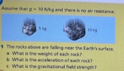 Assume that g=10N/kg and there is no air resistance. 
1 The rocks above are falling near the Earth's surface. 
a What is the weight of each rock? 
b What is the acceleration of each rock? 
c What is the gravitational field strength?