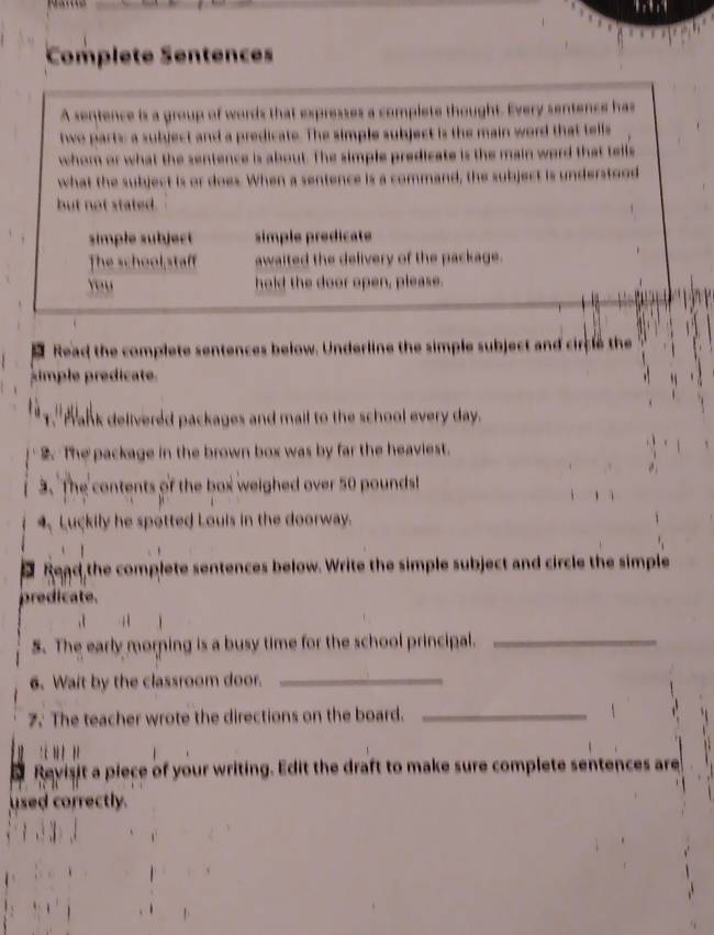 Complete Sentences 
A sentence is a group of words that expresses a complete thought. Every sentence has 
two parts a subject and a predicate. The simple subject is the main word that tells 
whom or what the sentence is about. The simple predicate is the main word that tells 
what the subject is or does. When a sentence is a command, the subject is understood 
but not stated. 
simple subject simple prédicate 
The school staf awaited the delivery of the package. 
You hold the door open, please. 
1 Read the complete sentences below. Underline the simple subject and circle the 
simple predicate. 
T." Wank delivered packages and mail to the school every day. 
The package in the brown box was by far the heaviest. 
3. The contents of the box weighed over 50 poundsl
4. Luckily he spotted Louis in the doorway. 
A Read the complete sentences below. Write the simple subject and circle the simple 
predicate. 
. 4 
5. The early morning is a busy time for the school principal._ 
6. Wait by the classroom door._ 
2. The teacher wrote the directions on the board. _1 
' 
Revisit a piece of your writing. Edit the draft to make sure complete sentences are 
used correctly.