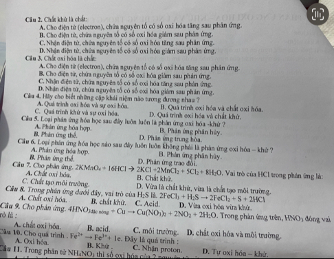 Chất khử là chất:
A.Cho điện tử (electron), chứa nguyên tố có số oxỉ hóa tăng sau phân ứng.
B. Cho điện tử, chứa nguyên tố có số oxi hóa giảm sau phân ứng.
C. Nhận điện từ, chứa nguyên tổ có số oxi hóa tăng sau phản ứng.
D. Nhận điện tử, chứa nguyên tố có số oxi hóa giám sau phản ứng.
Câu 3. Chất oxi hóa là chất:
A. Cho điện từ (electron), chứa nguyên tổ có số oxi hóa tăng sau phản ứng.
B. Cho điện tử, chứa nguyên tổ có số oxi hóa giảm sau phản ứng.
C. Nhận điện tử, chữa nguyên tố có số oxi hóa tăng sau phản ứng.
D. Nhận điện tử, chứa nguyên tố có số oxi hóa giảm sau phân ứng.
Câu 4. Hãy cho biết những cặp khái niệm nào tương đương nhau ?
A. Quá trình oxi hóa và sự oxi hóa. B. Quá trình oxi hóa và chất oxi hóa.
C. Quá trình khử và sự oxi hóa. D. Ouá trình oxi hóa và chất khử.
Câu 5. Loại phản ứng hóa học sau đây luôn luôn là phản ứng oxi hóa -khử ?
A. Phân ứng hóa hợp. B. Phản ứng phân hủy.
B. Phản ứng thể D. Phản ứng trung hòa.
Cầu 6. Loại phân ứng hóa học nào sau đây luôn luôn không phải là phản ứng oxi hóa - khử ?
A. Phân ứng hóa hợp. B. Phản ứng phân hủy.
B. Phản ứng thể. D. Phân ứng trao đổi
Câu 7. Cho phân ứng. 2KMnO_4+16HClto 2KCl+2MnCl_2+5Cl_2+8H_2O B. Chất khử.
A. Chất oxỉ hóa.
. Vai trò của HCl trong phản ứng là:
C. Chất tạo môi trường. D. Vừa là chất khử, vừa là chất tao môi trường.
Câu 8. Trong phản ứng dưới đây, vai trò của H_2Sla. 2FeCl_3+H_2Sto 2FeCl_2+S+2HCl D. Vừa oxi hóa vừa khử.
A. Chất oxi hóa. B. chất khử. C. Acid
Câu 9, Cho phản ứng.
rò là : 4HNO_3ding+Cuto Cu(NO_3)_2+2NO_2+2H_2O. Trong phản ứng trên, HNO_3 đóng vai
A. chất oxi hóa. B. acid. C. môi trường. D. chất oxi hóa và môi trường.
:. Đây là quá trình :
Câu 10. Cho quá trình . A. Oxi hóa Fe^(2+)to Fe^(3+)+Ie B. Khử . C. Nhận proton. D. Tự oxi hóa - khử.
Cầu 11. Trong phân tử NH₄NO) thì số oxi hóa của 2 ngy