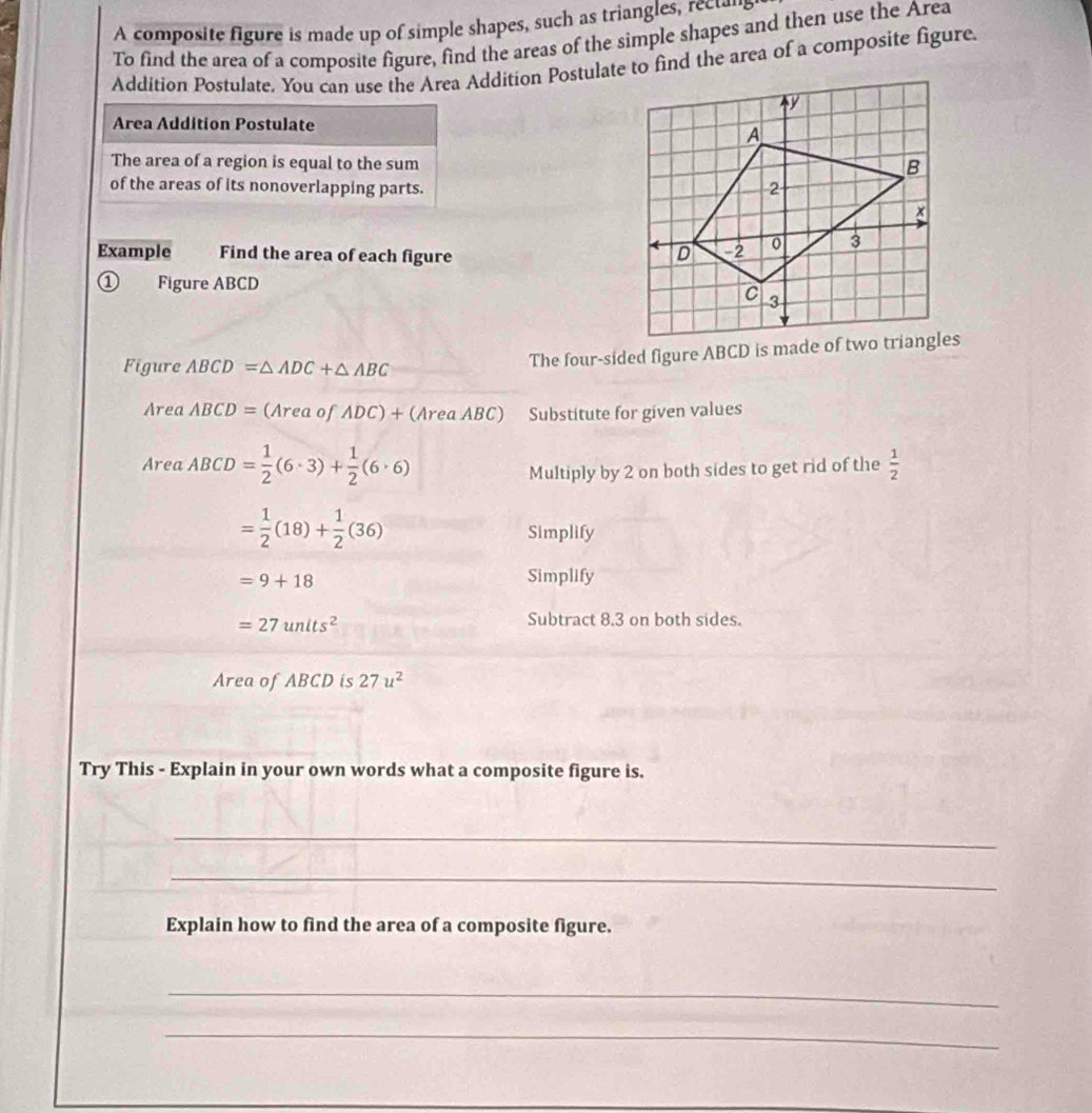 A composite figure is made up of simple shapes, such as triangles, rectan 
To find the area of a composite figure, find the areas of the simple shapes and then use the Area 
Addition Postulate. You can use the Area Addition Postulate to find the area of a composite figure. 
Area Addition Postulate 
The area of a region is equal to the sum 
of the areas of its nonoverlapping parts. 
Example Find the area of each figure 
① Figure ABCD
Figure ABCD=△ ADC+△ ABC
Area ABCD=(AreaofADC)+(AreaABC) Substitute for given values 
Area ABCD= 1/2 (6· 3)+ 1/2 (6· 6) Multiply by 2 on both sides to get rid of the  1/2 
= 1/2 (18)+ 1/2 (36)
Simplify
=9+18
Simplify
=27units^2
Subtract 8.3 on both sides. 
Area of ABCD is 27u^2
Try This - Explain in your own words what a composite figure is. 
_ 
_ 
Explain how to find the area of a composite figure. 
_ 
_