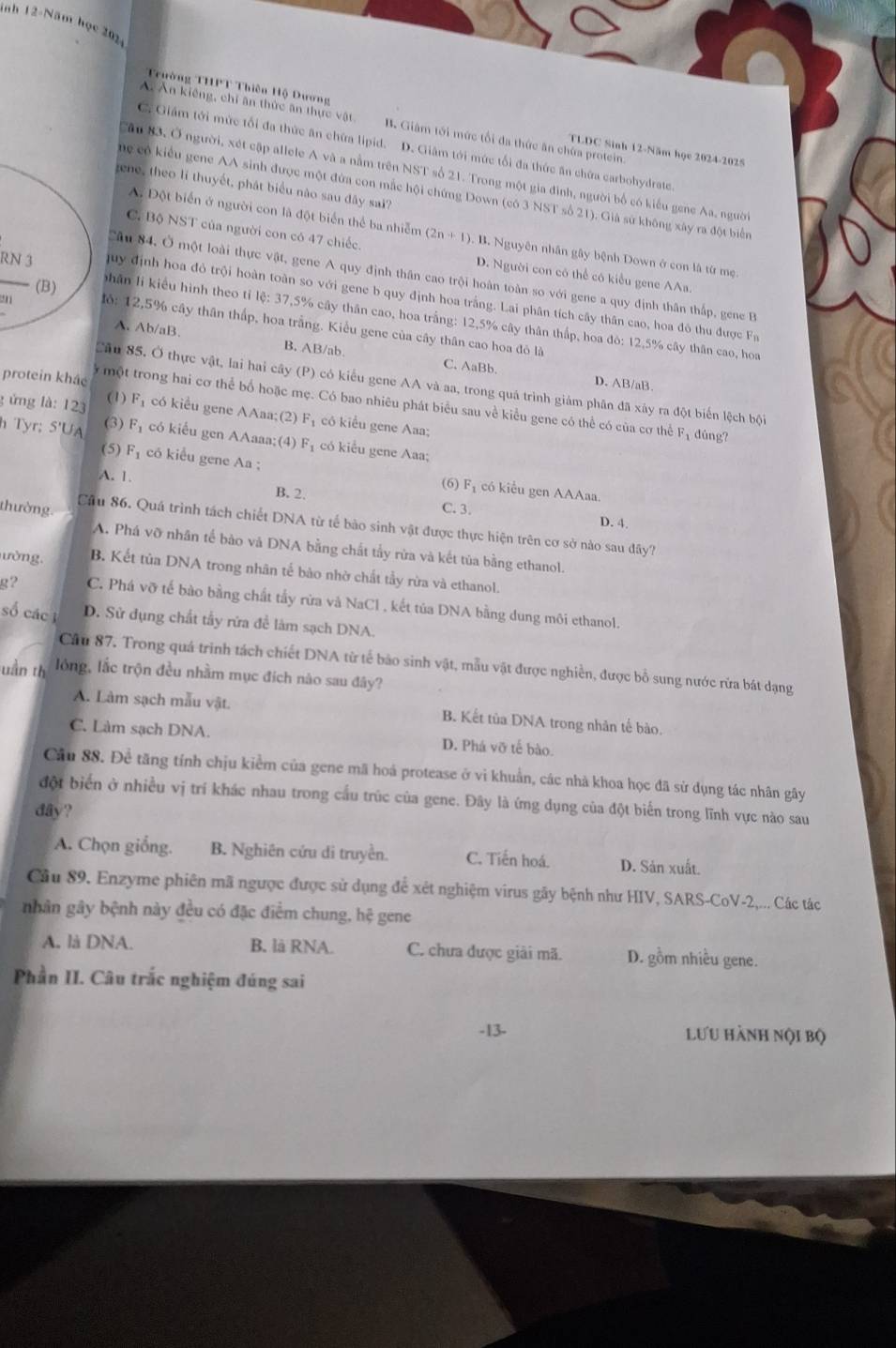 nh 12-Năm học 202 4
Trường THPT Thiên Hộ Dương TLDC Sinh 12-Năm học 2024-2025
Ấ Ăn kiếng, chỉ ăn thức ăn thực vật B. Giám tới mức tối đa thức ăn chứa protein
C. Giám tới mức tối đa thức ăn chứa lipid. D. Giâm tới mức tối đa thức ăn chữa carbohydrate.
Cầu 83, Ở người, xét cập allele A và a nằm trên NST số 21. Trong một gia đình, người bố có kiểu gene Aa, người
gene, theo lí thuyết, phát biểu nào sau đây sai?
ne có kiểu gene AA sinh được một đứa con mắc hội chứng Down (có 3 NST số 21). Giả sử không xây ra đột biển
A. Đột biển ở người con là đột biển thể ba nhiễm (2n+1). B. Nguyên nhân gây bệnh Down ở con là từ mẹ.
C. Bộ NST của người con có 47 chiếc. D. Người con có thể có kiểu gene AAa.
Câu 84, Ở một loài thực vật, gene A quy định thân cao trội hoàn toàn so với gene a quy định thân thấp, gene B
(B)
_ juy định hoa đỏ trội hoàn toàn so với gene b quy định hoa trắng. Lai phân tích cây thân cao, hoa đô thu được Fa
phân lí kiểu hình theo tỉ lệ: 37,5% cây thân cao, hoa trắng: 12,5% cây thân thấp, hoa đò: 12,5% cây thân cao, hoa
lỏ: 12,5% cây thân thấp, hoa trắng. Kiểu gene của cây thân cao hoa đô là
A. Ab/aB. B. AB/ab. C. AaBb.
protein khảc
D. AB/aB.
Câu 85. Ở thực vật, lai hai cây (P) có kiểu gene AA và aa, trong quá trình giảm phân đã xảy ra đột biến lệch bội
(1)
ý một trong hai cơ thể bố hoặc mẹ. Có bao nhiêu phát biểu sau về kiểu gene có thể có của cơ thể F_1 dùng?
g ứng là: 123 F_1 có kiểu gene AAaa;(2) F_1 có kiểu gene Aaa;
(3)
h Tyr; 5'UA overline 3 có kiểu gen AAaaa;(4) F₁ có kiểu gene Aaa;
(5) F_1 có kiểu gene Aa ; (6) F_1 có kiểu gen AAAaa
A. 1.
B. 2. C. 3. D. 4.
thường Cầu 86. Quá trình tách chiết DNA từ tế bảo sinh vật được thực hiện trên cơ sở nào sau đây?
A. Phá vỡ nhân tế bào và DNA bằng chất tấy rừa và kết tủa bằng ethanol.
ườ ng. B. Kết tủa DNA trong nhân tế bảo nhờ chất tẩy rừa và ethanol.
g? C. Phá vỡ tế bào bằng chất tấy rừa và NaCl , kết tủa DNA bằng dung môi ethanol.
số các i D. Sử dụng chất tẩy rửa đề làm sạch DNA.
Cầu 87. Trong quá trình tách chiết DNA từ tế bão sinh vật, mẫu vật được nghiền, được bổ sung nước rừa bát dạng
uần th lóng, lắc trộn đều nhằm mục đích nào sau đây?
A. Làm sạch mẫu vật. B. Kết tủa DNA trong nhân tế bào.
C. Làm sạch DNA. D. Phá vỡ tế bào.
Câu 88. Để tăng tính chịu kiểm của gene mã hoá protease ở vì khuẩn, các nhà khoa học đã sử dụng tác nhân gây
đột biển ở nhiều vị trí khác nhau trong cấu trúc của gene. Đây là ứmg dụng của đột biển trong lĩnh vực nào sau
day?
A. Chọn giống. B. Nghiên cứu di truyền. C. Tiến hoá. D. Sản xuất.
Cầu 89. Enzyme phiên mã ngược được sử dụng để xét nghiệm virus gây bệnh như HIV, SARS-CoV-2,... Các tác
nhân gây bệnh này đều có đặc điểm chung, hệ gene
A. là DNA. B. là RNA. C. chưa được giải mã. D. gồm nhiều gene.
Phần II. Câu trắc nghiệm đúng sai
-13- lưu hành nội bộ