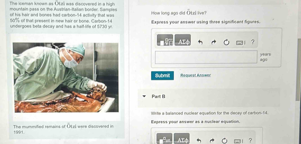 The iceman known as Otzi was discovered in a high 
mountain pass on the Austrian-Italian border. Samples 
of his hair and bones had carbon- 14 activity that was How long ago did Otzi live?
50% of that present in new hair or bone. Carbon- 14 Express your answer using three significant figures. 
undergoes beta decay and has a half-life of 5730 yr.
AΣφ ?
years
ago 
Submit Request Answer 
Part B 
Write a balanced nuclear equation for the decay of carbon- 14. 
Express your answer as a nuclear equation. 
The mummified remains of Ötzi were discovered in 
1991.
AΣφ ?