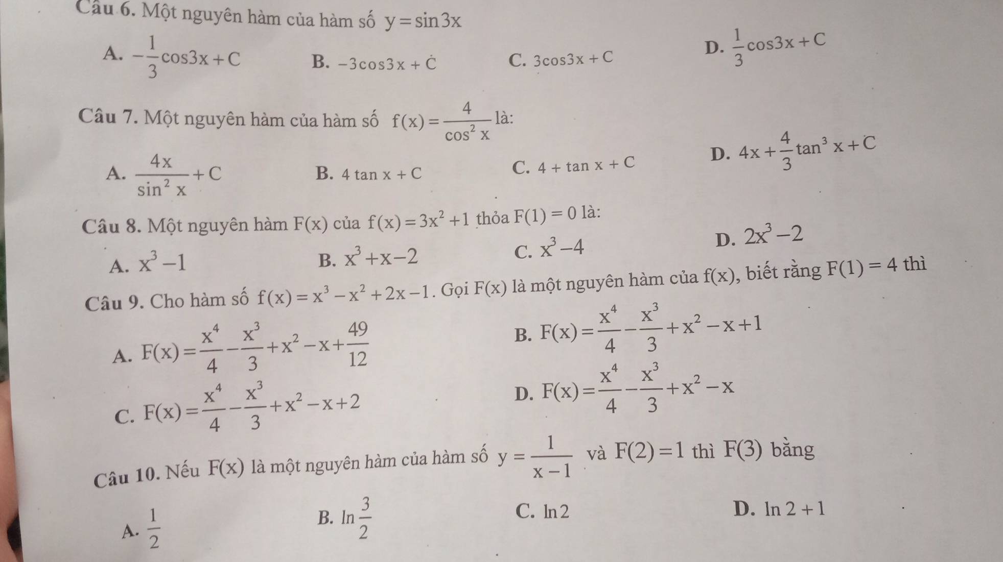 Cầu 6. Một nguyên hàm của hàm số y=sin 3x
A. - 1/3 cos 3x+C
B. -3cos 3x+dot C C. 3cos 3x+C
D.  1/3 cos 3x+C
Câu 7. Một nguyên hàm của hàm số f(x)= 4/cos^2x  là:
A.  4x/sin^2x +C
B. 4tan x+C
C. 4+tan x+C
D. 4x+ 4/3 tan^3x+C
Câu 8. Một nguyên hàm F(x) của f(x)=3x^2+1 thỏa F(1)=0 là:
A. x^3-1 B. x^3+x-2 C. x^3-4
D. 2x^3-2
Câu 9. Cho hàm số f(x)=x^3-x^2+2x-1. Gọi F(x) là một nguyên hàm của f(x) , biết rằng F(1)=4 thì
A. F(x)= x^4/4 - x^3/3 +x^2-x+ 49/12 
B. F(x)= x^4/4 - x^3/3 +x^2-x+1
C. F(x)= x^4/4 - x^3/3 +x^2-x+2
D. F(x)= x^4/4 - x^3/3 +x^2-x
Câu 10. Nếu F(x) là một nguyên hàm của hàm số y= 1/x-1  và F(2)=1 thì F(3) bǎng
A.  1/2 
B. ln  3/2 
D.
C. ln 2 ln 2+1