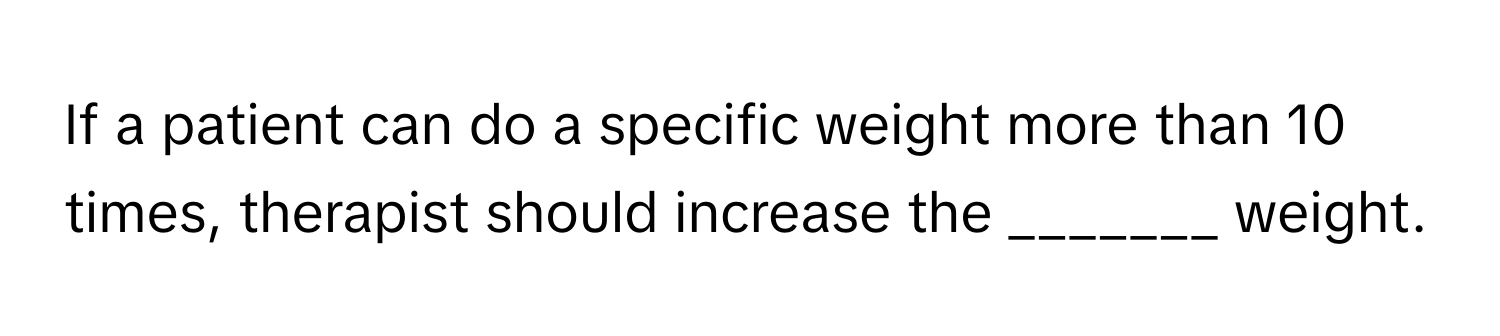 If a patient can do a specific weight more than 10 times, therapist should increase the _______ weight.