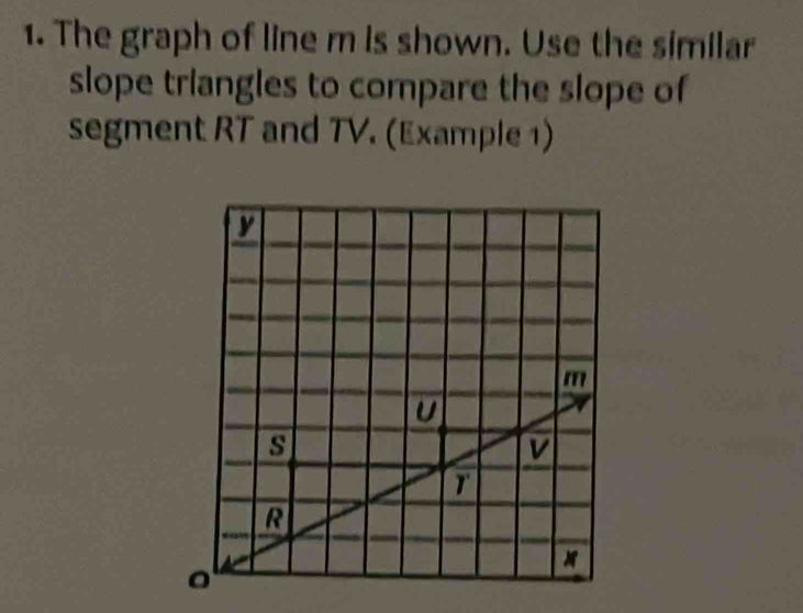 The graph of line m is shown. Use the similar 
slope triangles to compare the slope of 
segment RT and TV. (Example 1)