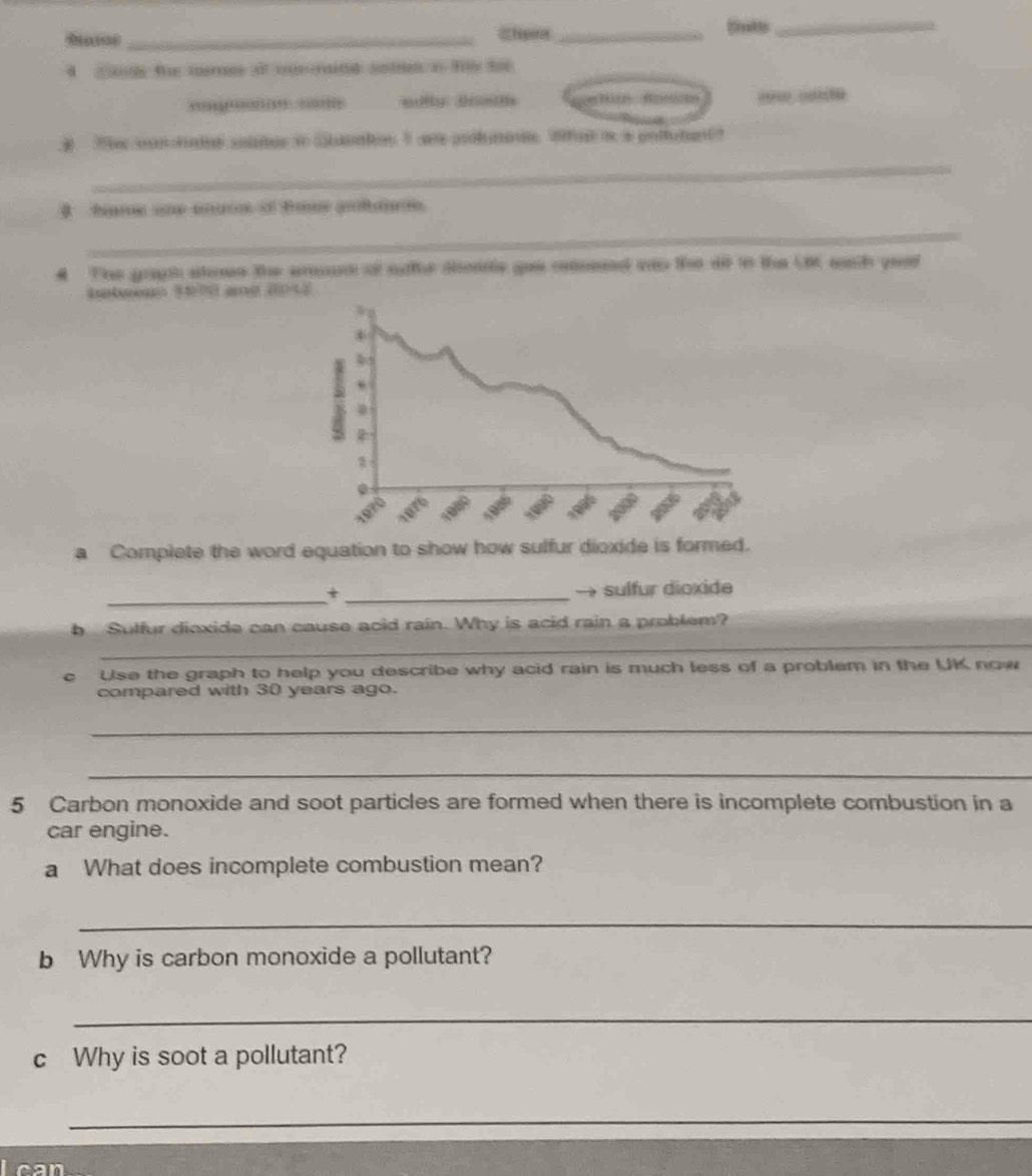 30 years ago. 
_ 
_ 
5 Carbon monoxide and soot particles are formed when there is incomplete combustion in a 
car engine. 
a What does incomplete combustion mean? 
_ 
b Why is carbon monoxide a pollutant? 
_ 
c Why is soot a pollutant? 
_