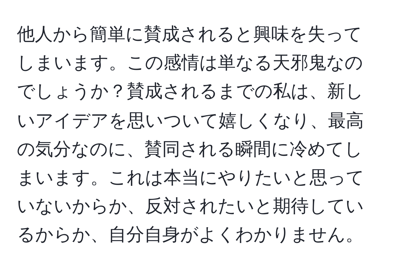 他人から簡単に賛成されると興味を失ってしまいます。この感情は単なる天邪鬼なのでしょうか？賛成されるまでの私は、新しいアイデアを思いついて嬉しくなり、最高の気分なのに、賛同される瞬間に冷めてしまいます。これは本当にやりたいと思っていないからか、反対されたいと期待しているからか、自分自身がよくわかりません。