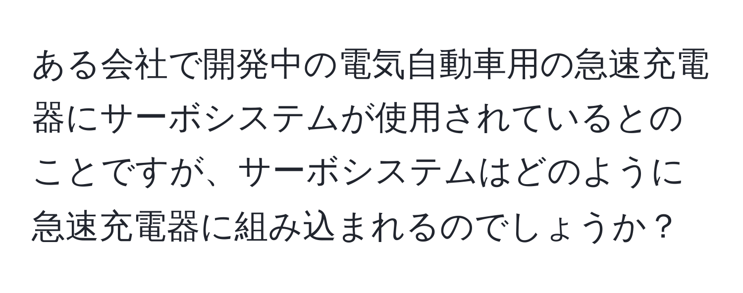 ある会社で開発中の電気自動車用の急速充電器にサーボシステムが使用されているとのことですが、サーボシステムはどのように急速充電器に組み込まれるのでしょうか？