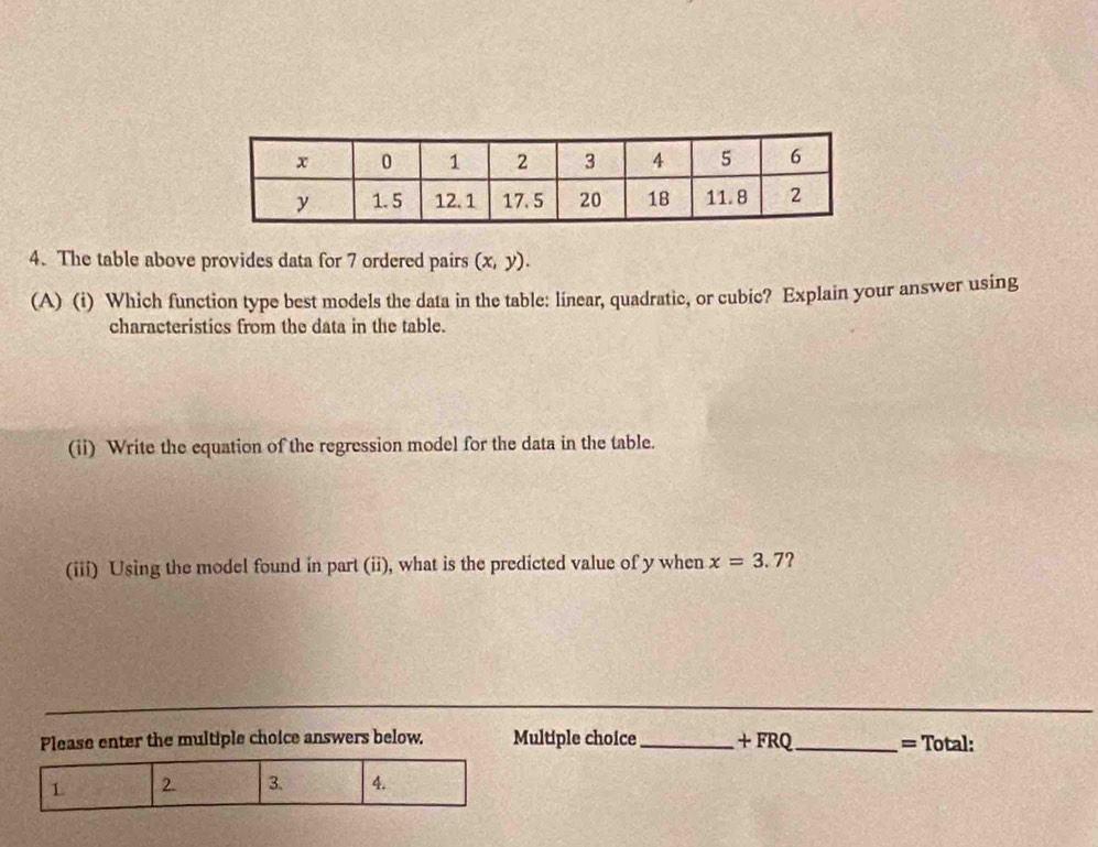 The table above provides data for 7 ordered pairs (x,y). 
(A) (i) Which function type best models the data in the table: linear, quadratic, or cubic? Explain your answer using 
characteristics from the data in the table. 
(ii) Write the equation of the regression model for the data in the table. 
(iii) Using the model found in part (ii), what is the predicted value of y when x=3.7 7 
Please enter the multiple choice answers below. Multiple choice_ . ⊥ FI RQ _= Total: 
1 2. 3. 4.