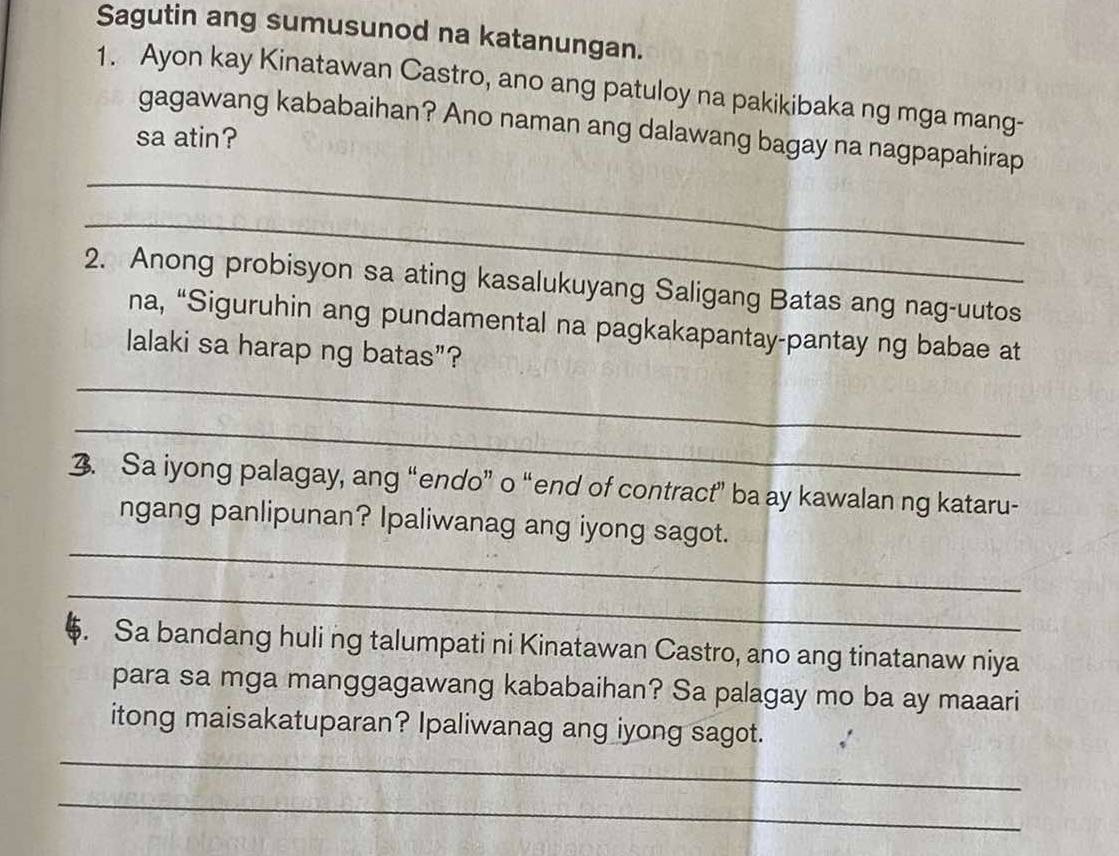 Sagutin ang sumusunod na katanungan. 
1. Ayon kay Kinatawan Castro, ano ang patuloy na pakikibaka ng mga mang- 
_ 
gagawang kababaihan? Ano naman ang dalawang bagay na nagpapahirap 
sa atin? 
_ 
2. Anong probisyon sa ating kasalukuyang Saligang Batas ang nag-uutos 
na, “Siguruhin ang pundamental na pagkakapantay-pantay ng babae at 
lalaki sa harap ng batas”? 
_ 
_ 
3. Sa iyong palagay, ang “endo” o “end of contract” ba ay kawalan ng kataru- 
_ 
ngang panlipunan? Ipaliwanag ang iyong sagot. 
_ 
$. Sa bandang huli ng talumpati ni Kinatawan Castro, ano ang tinatanaw niya 
para sa mga manggagawang kababaihan? Sa palagay mo ba ay maaari 
_ 
itong maisakatuparan? Ipaliwanag ang iyong sagot. 
_