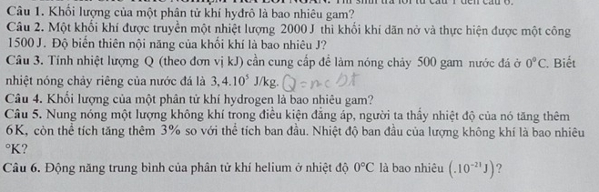 Im si tra lor từ cầu r đen cầu o. 
Câu 1. Khối lượng của một phân tử khí hyđrô là bao nhiêu gam? 
Câu 2. Một khối khí được truyền một nhiệt lượng 2000 J thì khổi khí dãn nở và thực hiện được một công
1500 J. Độ biển thiên nội năng của khối khí là bao nhiêu J? 
Câu 3. Tính nhiệt lượng Q (theo đơn vị kJ) cần cung cấp để làm nóng chảy 500 gam nước đá ở 0°C. Biết 
nhiệt nóng chảy riêng của nước đá là 3, 4.10^5 J/kg. 
Câu 4. Khối lượng của một phân tử khí hydrogen là bao nhiêu gam? 
Câu 5. Nung nóng một lượng không khí trong điều kiện đăng áp, người ta thầy nhiệt độ của nó tăng thêm
6K, còn thể tích tăng thêm 3% so với thể tích ban đầu. Nhiệt độ ban đầu của lượng không khí là bao nhiêu
°K? 
Câu 6. Động năng trung bình của phân tử khí helium ở nhiệt độ 0°C là bao nhiêu (.10^(-21)J) ?