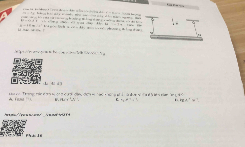 Ch Ôn ca
Cau 28. (video ) Treo đoạn dây dẫn có chiều dài C=5cm hoverline h lượng
m=5y bằng hai dãy mành, nhẹ sao cho dây dẫn nằm ngang. Biế
cảm ứng từ của từ trường hướng thắng đứng xuống dưới, có độ lớn
B=0,51 và dòng điện đi qua dây dẫn là I=2A. Nếu lấ
g=10m/s^2 thi góc lệch α của dây treo so với phương thắng đứn
là bao nhiêu ?
https://www.youtube.com/live/MbE2o6SDiYg

da. 45 độ
cầu 29. Trong các đơn vị cho dưới đây, đơn vị nào không phải là đơn vị đo độ lớn cảm ứng từ?
A. Tesla (T). B. N.m^(-1).A^(-1). C. kg.A^(-1).s^(-2). D. kg.A^(-1).m^(-2). 
https://youtu.be/-_NppzPM2T4
Phút 16