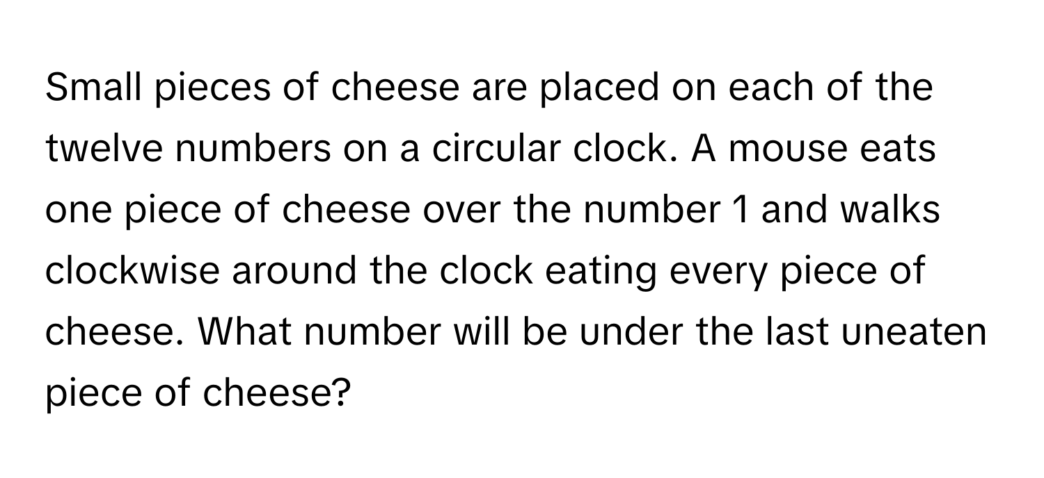 Small pieces of cheese are placed on each of the twelve numbers on a circular clock. A mouse eats one piece of cheese over the number 1 and walks clockwise around the clock eating every piece of cheese. What number will be under the last uneaten piece of cheese?