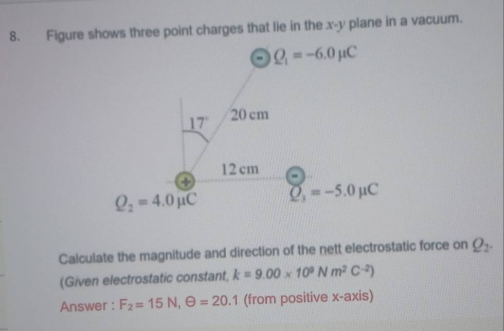 Figure shows three point charges that lie in the x-y plane in a vacuum.
Calculate the magnitude and direction of the nett electrostatic force on Q_2.
(Given electrostatic constant, k=9.00* 10^9Nm^2C^(-2))
Answer : F_2=15N,Theta =20.1 (from positive x-axis)