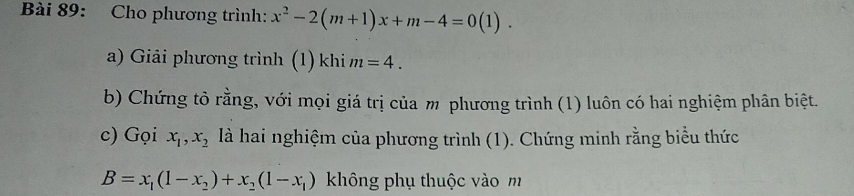 Cho phương trình: x^2-2(m+1)x+m-4=0(1). 
a) Giải phương trình (1)khi m=4. 
b) Chứng tỏ rằng, với mọi giá trị của m phương trình (1) luôn có hai nghiệm phân biệt. 
c) Gọi x_1, x_2 là hai nghiệm của phương trình (1). Chứng minh rằng biểu thức
B=x_1(1-x_2)+x_2(1-x_1) không phụ thuộc vào m