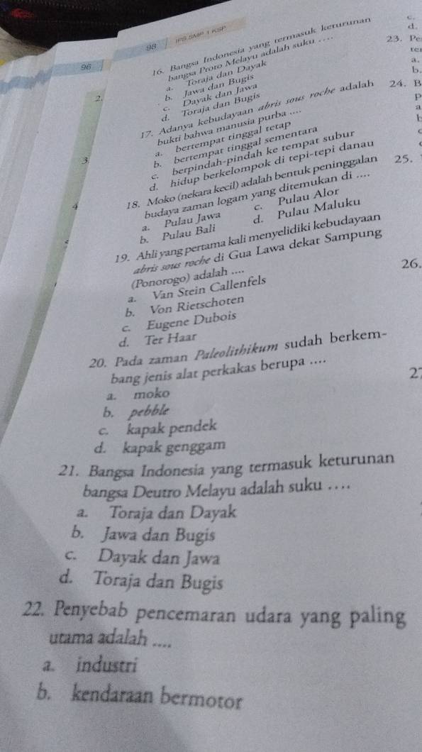 98 PS SM 1 K S 
23. Pe
16. Bangsa Indonesia yang termasuk keturınan
te
a .
96
2. bangsa Proto Melayu adalah suku
a. Toraja dan Dayak
b
b. Jawa dan Bugis
c. Dayak dan Jawa
d. Toraja dan Bugís
17. Adanya kebudayaan abris sous roche adalah 24. B . bertempat tinggal tetap p
3 bukti bahwa manusia purba ....
b. bertempat tinggal sementara a
berpindah-pindah ke tempat subur 1
d. hidup berkelompok di tepi-tepi danau
4 18. Moko (nekara kecil) adalah bentuk peninggalan
25.
c. Pulau Alor
b. Pulau Bali a. Pulau Jawa budaya zaman logam yang ditemukan di ....
d. Pulau Maluku
19. Ahli yang pertama kali menyelidiki kebudayaan
abris sous roche di Gua Lawa dekat Sampung
26.
(Ponorogo) adalah ....
a. Van Stein Callenfels
b. Von Rietschoten
c. Eugene Dubois
d. Ter Haar
20. Pada zaman Paleolithikum sudah berkem-
bang jenis alat perkakas berupa ....
27
a. moko
b. pebble
c. kapak pendek
d. kapak genggam
21. Bangsa Indonesia yang termasuk keturunan
bangsa Deutro Melayu adalah suku ……
a. Toraja dan Dayak
b. Jawa dan Bugis
c. Dayak dan Jawa
d. Toraja dan Bugis
22. Penyebab pencemaran udara yang paling
utama adalah ....
a. industri
b. kendaraan bermotor