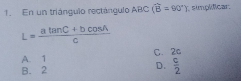 En un triángulo rectángulo ABC (widehat B=90°); simplificar:
L= (atan C+bcos A)/c 
A. 1 C. 2c
D.
B. 2  c/2 