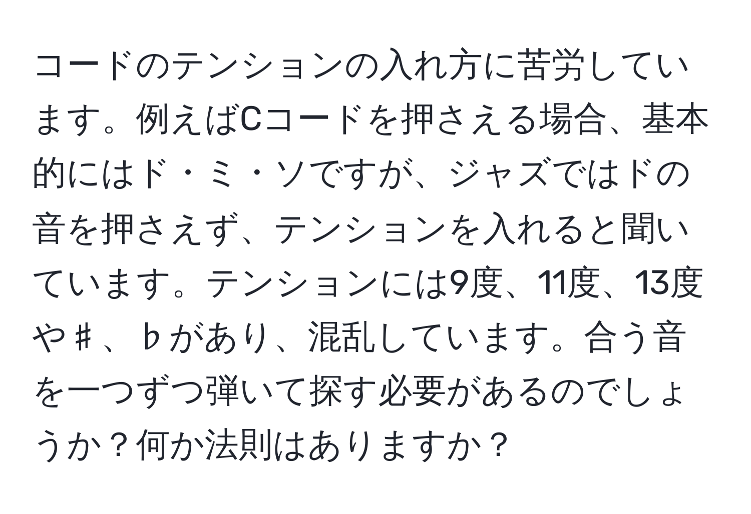 コードのテンションの入れ方に苦労しています。例えばCコードを押さえる場合、基本的にはド・ミ・ソですが、ジャズではドの音を押さえず、テンションを入れると聞いています。テンションには9度、11度、13度や♯、♭があり、混乱しています。合う音を一つずつ弾いて探す必要があるのでしょうか？何か法則はありますか？