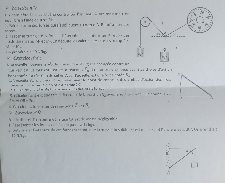 Exercice n°7 :
On considère le dispositif ci-contre où l'anneau A est maintenu en
équilibre à l'aide de trois fils.
1. Faire le bilan des forcés qui s'appliquent au nœud A. Représenter ces
forces.
2. Tracer le triangle des forces. Déterminer les intensités P_1 et P_2 des
poids des masses M_1 et M_2. En déduire les valeurs des masses marquées
M_1 et M_2.
On prendra g=10N/kg.
Exercice n°delta
Une échelle homogène AB de masse m=20kg est appuyée contre un
mur vertical. Le mur est lisse et la réaction vector R_B du mur est une force ayant sa droite d'action
horizontale. La réaction du sol en A sur l'échelle, est une force notée vector R_A.
B
1. L'échelle étant en équilibre, déterminer le point de concours des droites d'action des trois
forces sur le dessin. Ce point est nommé C.
2. Construire le triangle (ou dynamique) des trois forces.
3. Calculer l'angle α que fait la direction de la réaction vector R_A avec le sol horizontal. On donne OA=
3m et OB=2m.
4. Calculer les intensités des réactions vector R_B et vector R_A.
Exercice n°9 '
Soit le dispositif ci-contre où la tige CA est de masse négligeable.
1. Représenter les forces qui s'appliquent à la tige.
2. Déterminer l'intensité de ces forces sachant que la masse du solide (S) est m=5kg et l’angle α vaut 30° , On prendra g
=10N/kg.
α
B A