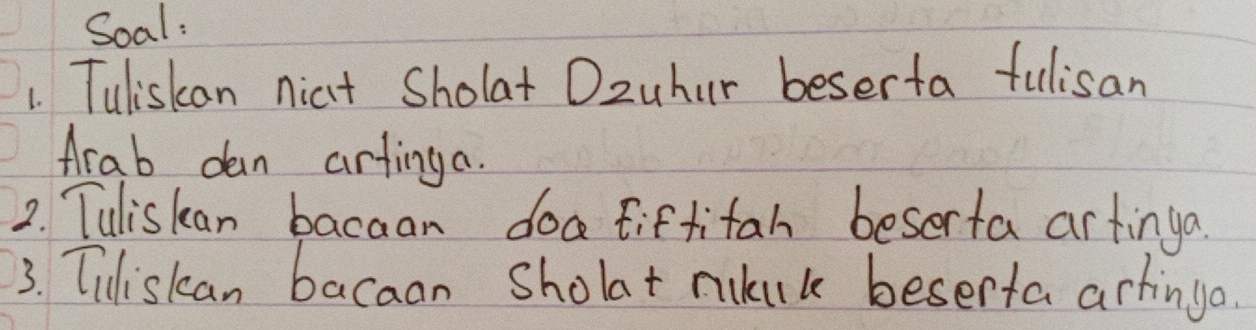 Soal: 
1. Tuliskan nicit Sholat Ozuhur beserta fulisan 
Arab dan artinga. 
2. Tuliskan bacaan doatiftitah beserta artinga. 
3. Tiliskan bacaan Sholat mukuk beserta artinga.