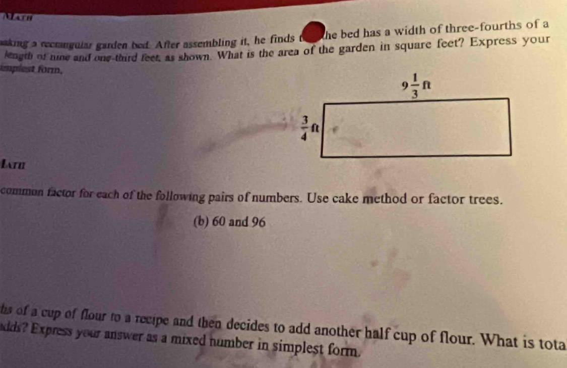 Mach
making a recmngular garden bed. After assembling it, he finds the bed has a width of three-fourths of a
leagth of nine and one third feet, as shown. What is the area of the garden in square feet? Express your
implest form.
Lr
common factor for each of the following pairs of numbers. Use cake method or factor trees.
(b) 60 and 96
hs of a cup of flour to a recipe and then decides to add another half cup of flour. What is tota
adds? Express your answer as a mixed number in simplest form.