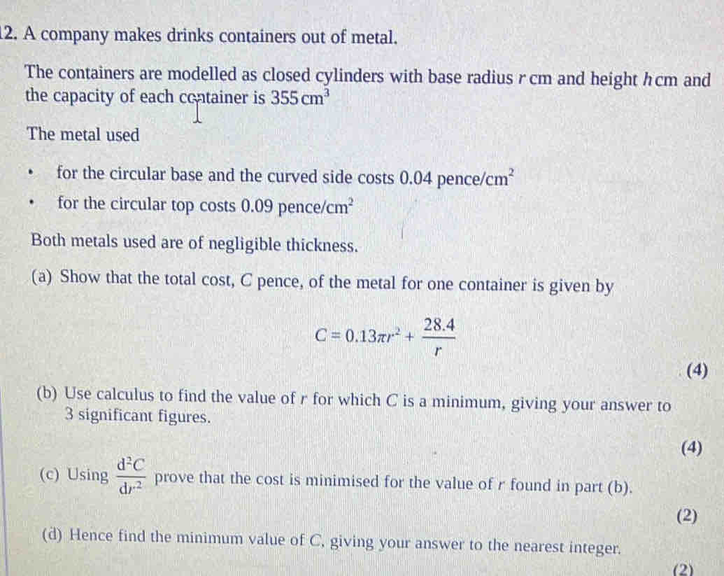 A company makes drinks containers out of metal. 
The containers are modelled as closed cylinders with base radius r cm and height hcm and 
the capacity of each container is 355cm^3
The metal used 
for the circular base and the curved side costs 0.04 pence cm^2
for the circular top costs 0.09 penc /cm^2
Both metals used are of negligible thickness. 
(a) Show that the total cost, C pence, of the metal for one container is given by
C=0.13π r^2+ (28.4)/r 
(4) 
(b) Use calculus to find the value of r for which C is a minimum, giving your answer to
3 significant figures. 
(4) 
(c) Using  d^2C/dr^2  prove that the cost is minimised for the value of r found in part (b). 
(2) 
(d) Hence find the minimum value of C, giving your answer to the nearest integer. 
(2)