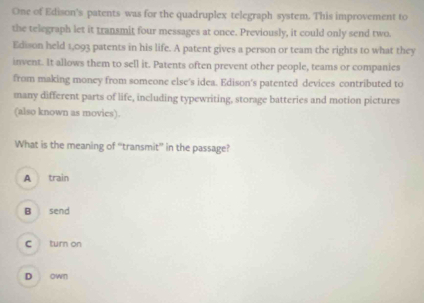 One of Edison's patents was for the quadruplex telegraph system. This improvement to
the telegraph let it transmit four messages at once. Previously, it could only send two.
Edison held 1,093 patents in his life. A patent gives a person or team the rights to what they
invent. It allows them to sell it. Patents often prevent other people, teams or companies
from making money from someone else’s idea. Edison's patented devices contributed to
many different parts of life, including typewriting, storage batteries and motion pictures
(also known as movies).
What is the meaning of “transmit” in the passage?
A train
B send
C turn on
D own