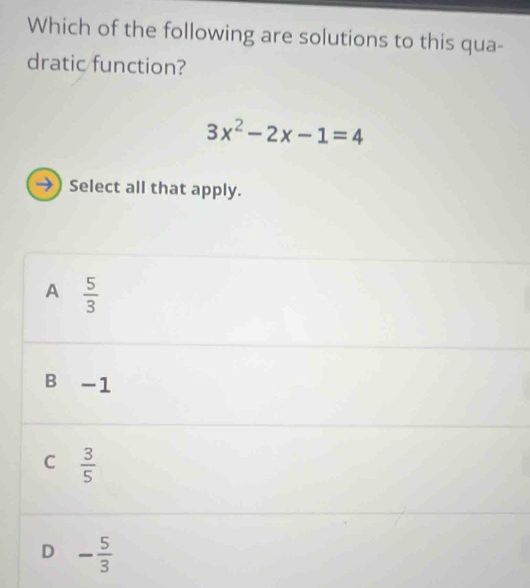 Which of the following are solutions to this qua-
dratic function?
3x^2-2x-1=4
→) Select all that apply.
A  5/3 
B -1
C  3/5 
D - 5/3 