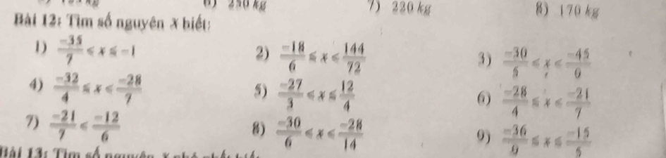 250 kg 7 220 kg 8) 170 kg
Bài 12: Tìm số nguyên x biết: 
1)  (-35)/7 ≤slant x≤slant -1
2)  (-18)/6 ≤slant x≤slant  144/72 
3)  (-30)/5 ≤slant x≤slant  (-45)/6 
4)  (-32)/4 ≤slant x
5)  (-27)/3 
6)  (-28)/4 ≤slant x≤slant  (-21)/7 
7)  (-21)/7 
8)  (-30)/6 
9)  (-36)/9 ≤ x≤  (-15)/5 
Bài 13: Tìm số nơn