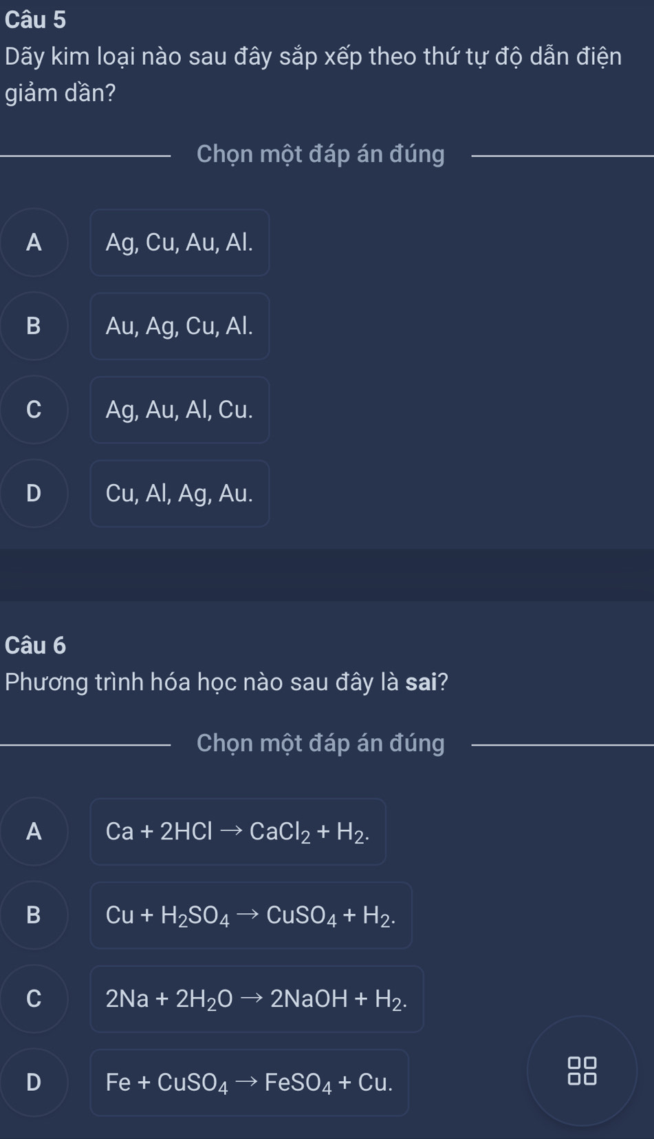 Dãy kim loại nào sau đây sắp xếp theo thứ tự độ dẫn điện
giảm dần?
Chọn một đáp án đúng
A Ag, Cu, Au, Al.
B Au, Ag, Cu, Al.
C Ag, Au, Al, Cu.
D Cu, Al, Ag, Au.
Câu 6
Phương trình hóa học nào sau đây là sai?
Chọn một đáp án đúng
A Ca+2HClto CaCl_2+H_2.
B Cu+H_2SO_4to CuSO_4+H_2.
C 2Na+2H_2Oto 2NaOH+H_2.
D Fe+CuSO_4to FeSO_4+Cu. 
1C