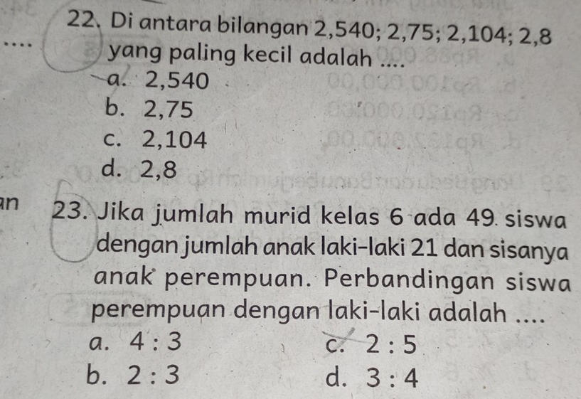 Di antara bilangan 2,540; 2, 75; 2, 104; 2, 8
yang paling kecil adalah ....
a. 2,540
b. 2, 75
c. 2,104
d. 2, 8
n 23. Jika jumlah murid kelas 6 ada 49 siswa
dengan jumlah anak laki-laki 21 dan sisanya
anak perempuan. Perbandingan siswa
perempuan dengan laki-laki adalah ....
a. 4:3 C. 2:5
b. 2:3 d. 3:4