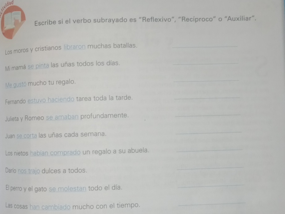 tividad 
Escribe si el verbo subrayado es “Reflexivo”, “Recíproco” o “Auxiliar”. 
Los moros y cristianos libraron muchas batallas._ 
Mi mamá se pinta las uñas todos los días._ 
Me gustó mucho tu regalo. 
_ 
Fernando estuvo haciendo tarea toda la tarde._ 
Julieta y Romeo se amaban profundamente. 
_ 
Juan se corta las uñas cada semana. 
_ 
Los nietos habían comprado un regalo a su abuela._ 
Darío nos trajo dulces a todos. 
_ 
El perro y el gato se molestan todo el día. 
_ 
Las cosas han cambiado mucho con el tiempo. 
_