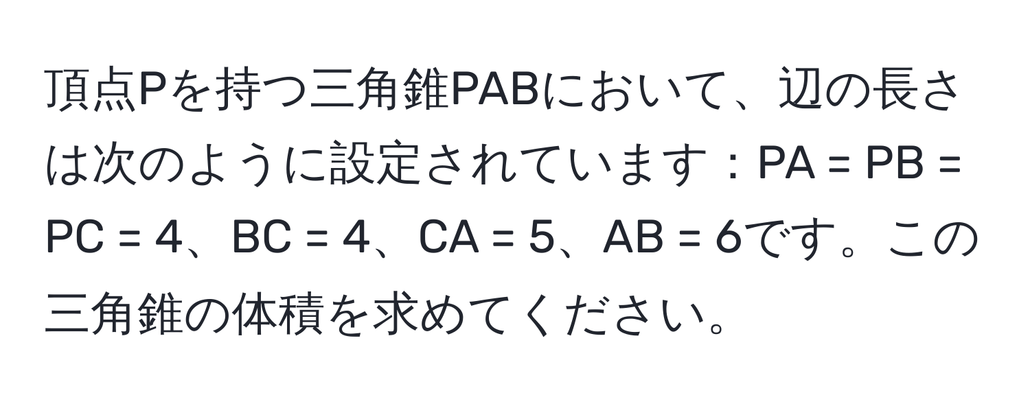 頂点Pを持つ三角錐PABにおいて、辺の長さは次のように設定されています：PA = PB = PC = 4、BC = 4、CA = 5、AB = 6です。この三角錐の体積を求めてください。